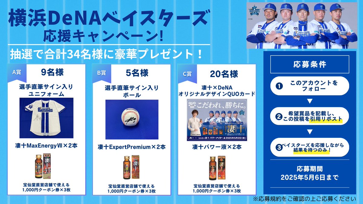 sugo10_official's tweet photo. ／
#宝仙堂の凄十 パワーナイターを記念して
横浜DeNAベイスターズ応援キャンペーン実施中！
＼

🎁 豪華賞品をGETしよう！  
⚾ A賞（1名様あたり）
・｢宝仙堂の凄十パワーナイター｣での横浜DeNAベイスターズ選手スタメン9選手サイン入りユニフォーム
・凄十MaxEnergyⅦ 2本
・宝仙堂直営店舗で利用できる割引券3枚

⚾ B賞（1名様あたり）
・サイン入りボール
・凄十ExpertPremium 2本
・宝仙堂直営店舗で利用できる割引券3枚

⚾ C賞（1名様あたり）
・「凄十×横浜DeNAベイスターズオリジナルデザインQUOカード（500円分）」
・凄十パワー液 2本
・宝仙堂直営店舗で利用できる割引券3枚

📌 応募方法  
① このアカウント（『 #凄十 』公式X）をフォロー  
② 希望賞品（A/B/C）を書いて引用リポスト  

⏰ 応募締切：5/6(祝・水) 23:59まで  
📩 当選発表：5/9(金)以降、『凄十』公式Xアカウントより運営がDMにてご連絡

🔎 詳細はツリーをチェック！  

宝仙堂は横浜DeNAベイスターズを応援しています！
#こだわれ勝ちに #baystars #ベイスターズ #横浜奪首
#プレゼント #キャンペーン