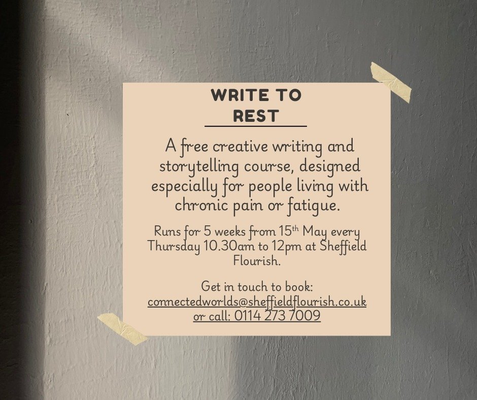 Sheffield MH Guide (@sheffmhg) on Twitter photo Chronic pain or fatigue impacting your mental health?
Free 5-week creative writing and storytelling course designed for you.
🗓️ Thu 15 May
🕥 10.30am–12pm, every Thu
📍 Sheff Flourish, Upper floor, 4 Windrush Way, S3 8JU
📧 connectedworlds@sheffieldflourish.co.uk
📞 0114 273 7009 Chronic pain or fatigue impacting your mental health?
Free 5-week creative writing and storytelling course designed for you.
🗓️ Thu 15 May
🕥 10.30am–12pm, every Thu
📍 Sheff Flourish, Upper floor, 4 Windrush Way, S3 8JU
📧 connectedworlds@sheffieldflourish.co.uk
📞 0114 273 7009