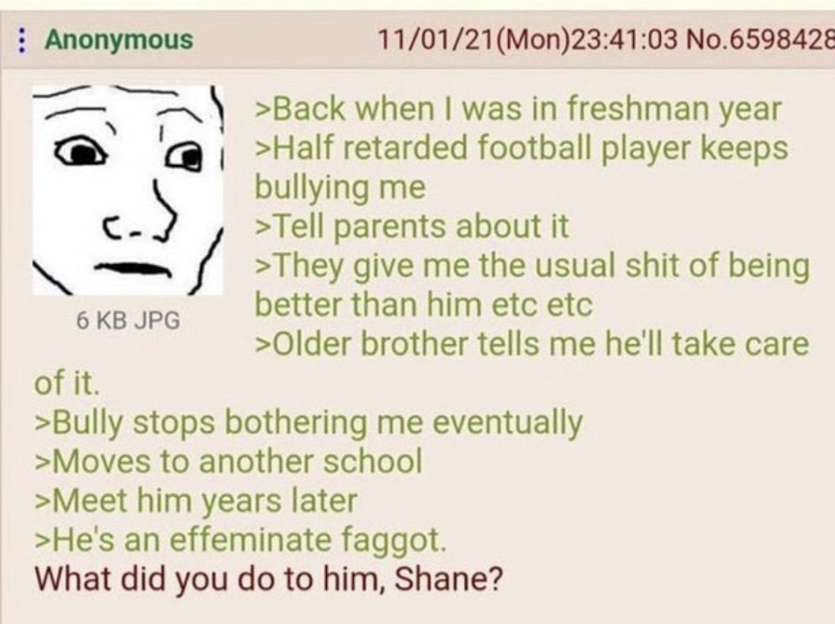 >1학년 때
>나를 괴롭히는 일진새끼가 있었음
>부모님한테 말함
>그 애보다 더 나은 사람이 되면 된단다 어쩌구 저쩌구
>형이 자기가 알아서 처리해 주겠다 함

>괴롭힘이 멈춤
>그 일진은 다른 학교로 전학감
>그러고 1년 후에 걜 다시 봤는데
>존나 끼순이 게이가 되어있었음

형 도대체 뭘 한 거야