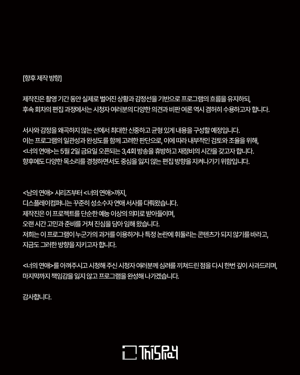 [너의연애] 디스플레이컴퍼니입니다.

<너의 연애>를 시청해 주시는 모든 분들께 진심으로 감사드리며, 최근 프로그램과 관련해 발생한 여러 이슈로 심려를 끼쳐드린 점 깊이 사과드립니다. 이번 입장문을 통해 논란과 관련된 제작진의 입장, 그리고 향후 제작 방향에 대해 말씀드리고자 합니다.