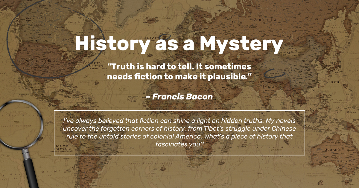 I’ve always believed that fiction can shine a light on hidden truths. My novels uncover the forgotten corners of history, from Tibet’s struggle under Chinese rule to the untold stories of colonial America. What’s a piece of history that fascinates you?