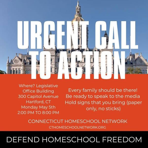 CALL TO ACTION! Homeschool Freedom

CT Legislature Education &amp; Children's Committee

Informational Session to discuss Homeschooling Regulation

Monday, May 5, 2025 • 2 - 8PM
Legislative Office Building
300 Capitol Avenue, Hartford, CT • Room 2E

Contact your Legislators NOW!