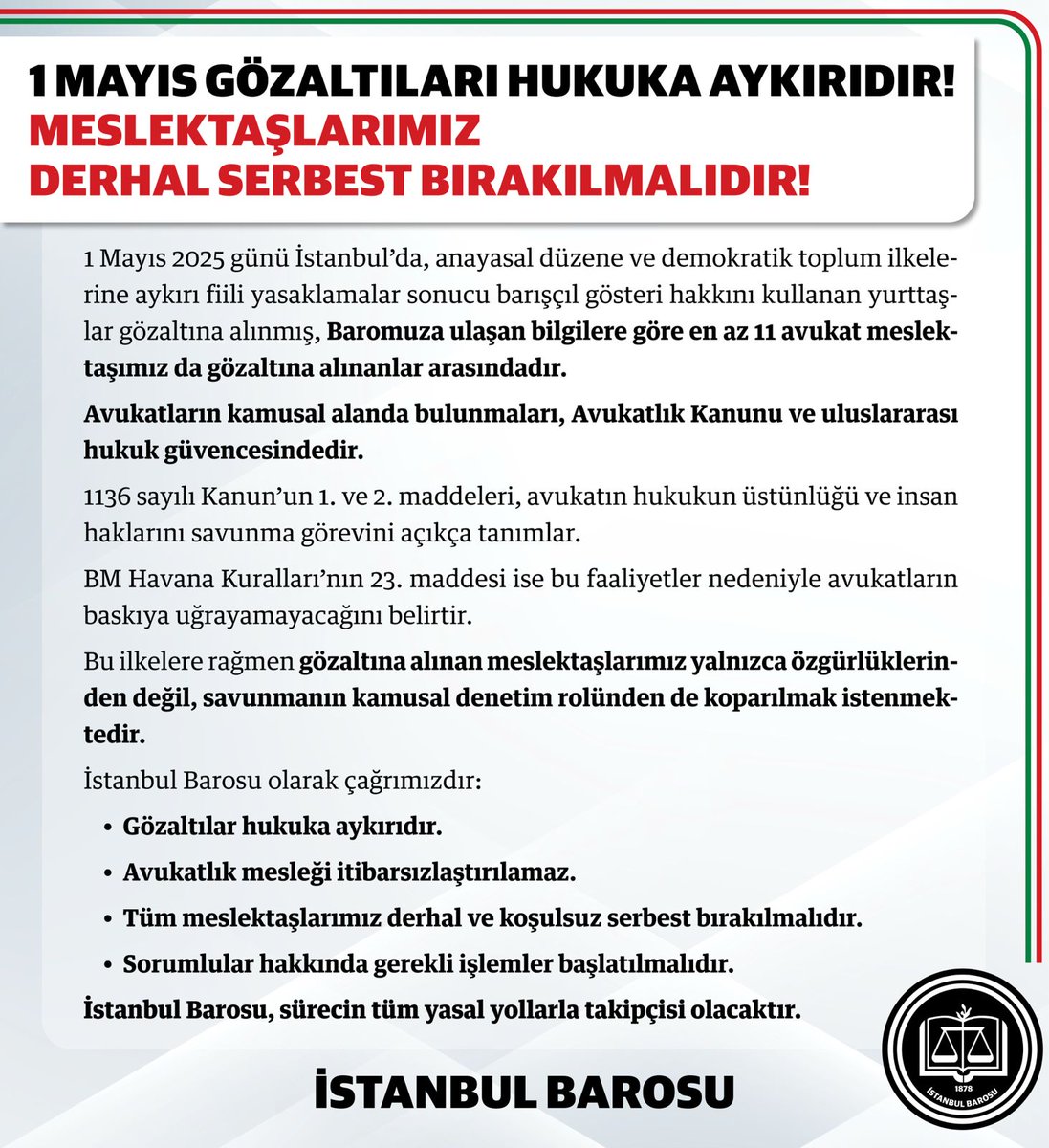 istbarosu's tweet photo. 1 Mayıs Gözaltıları Hukuka Aykırıdır!
Meslektaşlarımız Derhal Serbest Bırakılmalıdır!

1 Mayıs 2025 günü İstanbul’da, anayasal düzene ve demokratik toplum ilkelerine aykırı fiili yasaklamalar sonucu barışçıl gösteri hakkını kullanan yurttaşlar gözaltına alınmış, Baromuza ulaşan bilgilere göre en az 11 avukat meslektaşımız da gözaltına alınanlar arasındadır.

Avukatların kamusal alanda bulunmaları, Avukatlık Kanunu ve uluslararası hukuk güvencesindedir.
1136 sayılı Kanun’un 1. ve 2. maddeleri, avukatın hukukun üstünlüğü ve insan haklarını savunma görevini açıkça tanımlar.
BM Havana Kuralları’nın 23. maddesi ise bu faaliyetler nedeniyle avukatların baskıya uğrayamayacağını belirtir.

Bu ilkelere rağmen gözaltına alınan meslektaşlarımız yalnızca özgürlüklerinden değil, savunmanın kamusal denetim rolünden de koparılmak istenmektedir.

İstanbul Barosu olarak çağrımızdır: 
❗️Gözaltılar hukuka aykırıdır.
❗️Avukatlık mesleği itibarsızlaştırılamaz.
❗️Tüm meslektaşlarımız derhal ve koşulsuz serbest bırakılmalıdır.
❗️Sorumlular hakkında gerekli işlemler başlatılmalıdır.

İstanbul Barosu, sürecin tüm yasal yollarla takipçisi olacaktır.
