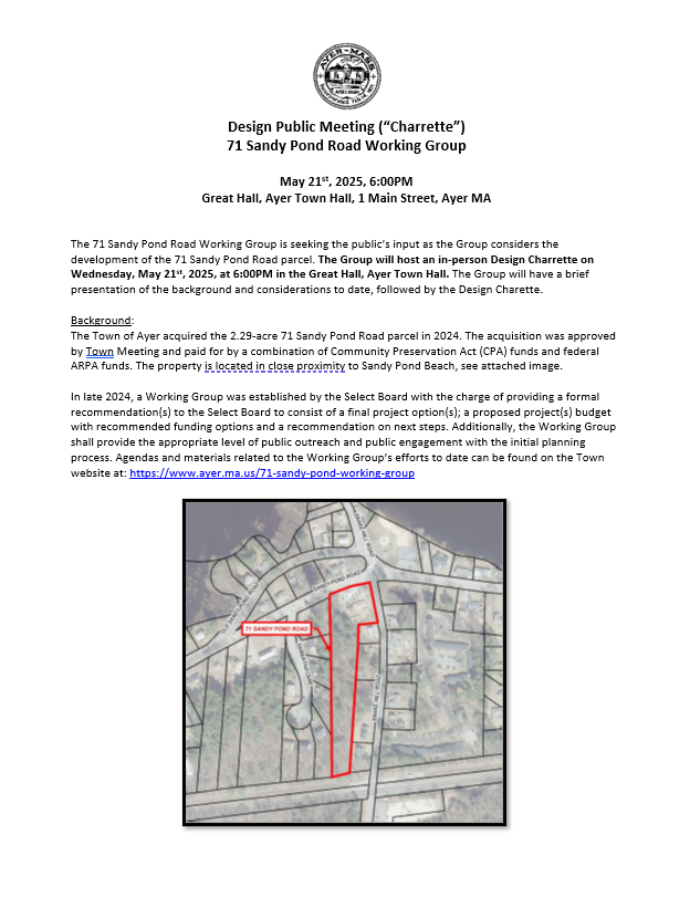 The 71 Sandy Pond Road Working Group is seeking the public’s input as the Group considers the
development of the 71 Sandy Pond Road parcel. The Group will host an in-person Design Charrette on
Wednesday, May 21st, 2025, at 6:00PM in the Great Hall, Ayer Town Hall. The Group will
