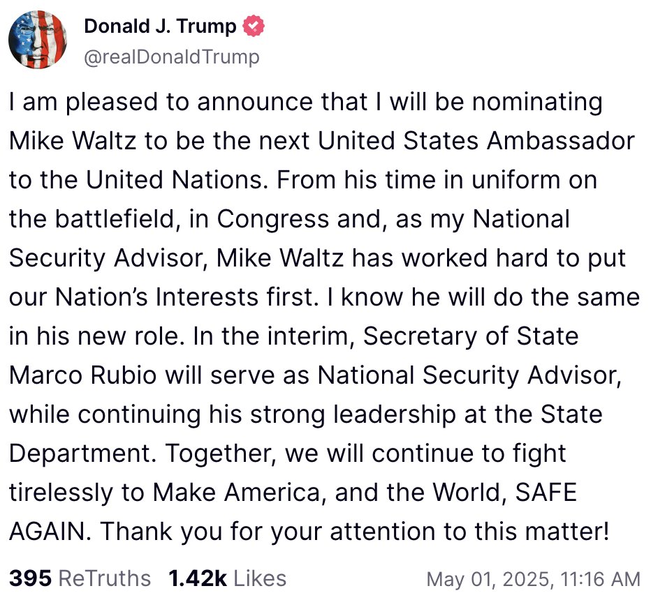 Trump officially announces that Mike Waltz is OUT as National Security Advisor and will instead be assuming the role of U.S. Ambassador to the United Nations.

Marco Rubio will serve as interim National Security Advisor.