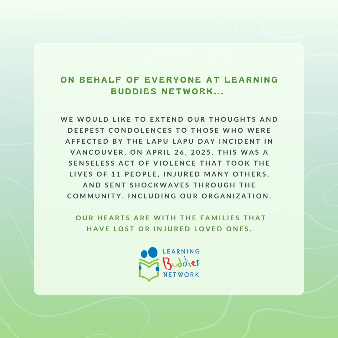 On behalf of everyone here at Learning Buddies Network, we want to extend our thoughts and deepest condolences to those who were affected by the Lapu Lapu Day incident in Vancouver, on April 26, 2025. 

Sincerely,
Alisa Lipson (President) &amp; Owen Fan (Executive Director)