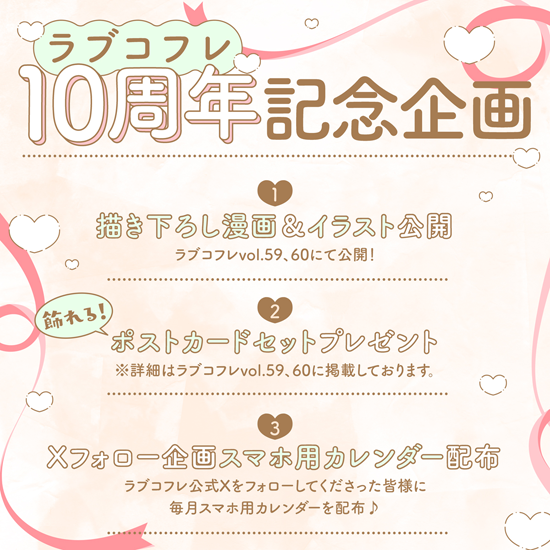 ˗ˋ🎀10th anniversary企画開催🎀ˊ˗

5月9日配信のvol.59にて『ラブコフレ』は創刊10周年を迎えました🎊🎉✨
応援してくださっている皆様に心よりお礼申し上げます。
感謝の気持ちを込めて…
3つの企画を開催します❣️

①描き下ろしおまけ漫画・イラスト公開
②飾れる！ポストカードセットプレゼント