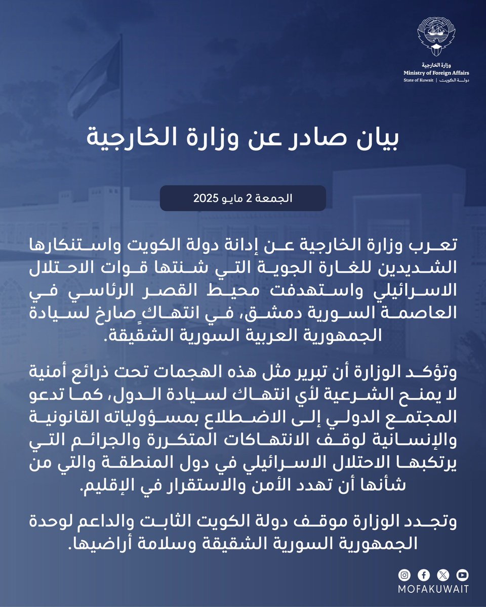 بيان صادر عن وزارة الخارجية
الجمعة 2 مايو 2025

تعرب وزارة الخارجية عن إدانة دولة الكويت واستنكارها الشديدين للغارة الجوية التي شنتها قوات الاحتلال الاسرائيلي واستهدفت محيط القصر الرئاسي في العاصمة السورية دمشق، في انتهاك ٍصارخ 
لسيادة الجمهورية العربية السورية الشقيقة.

وتؤكد