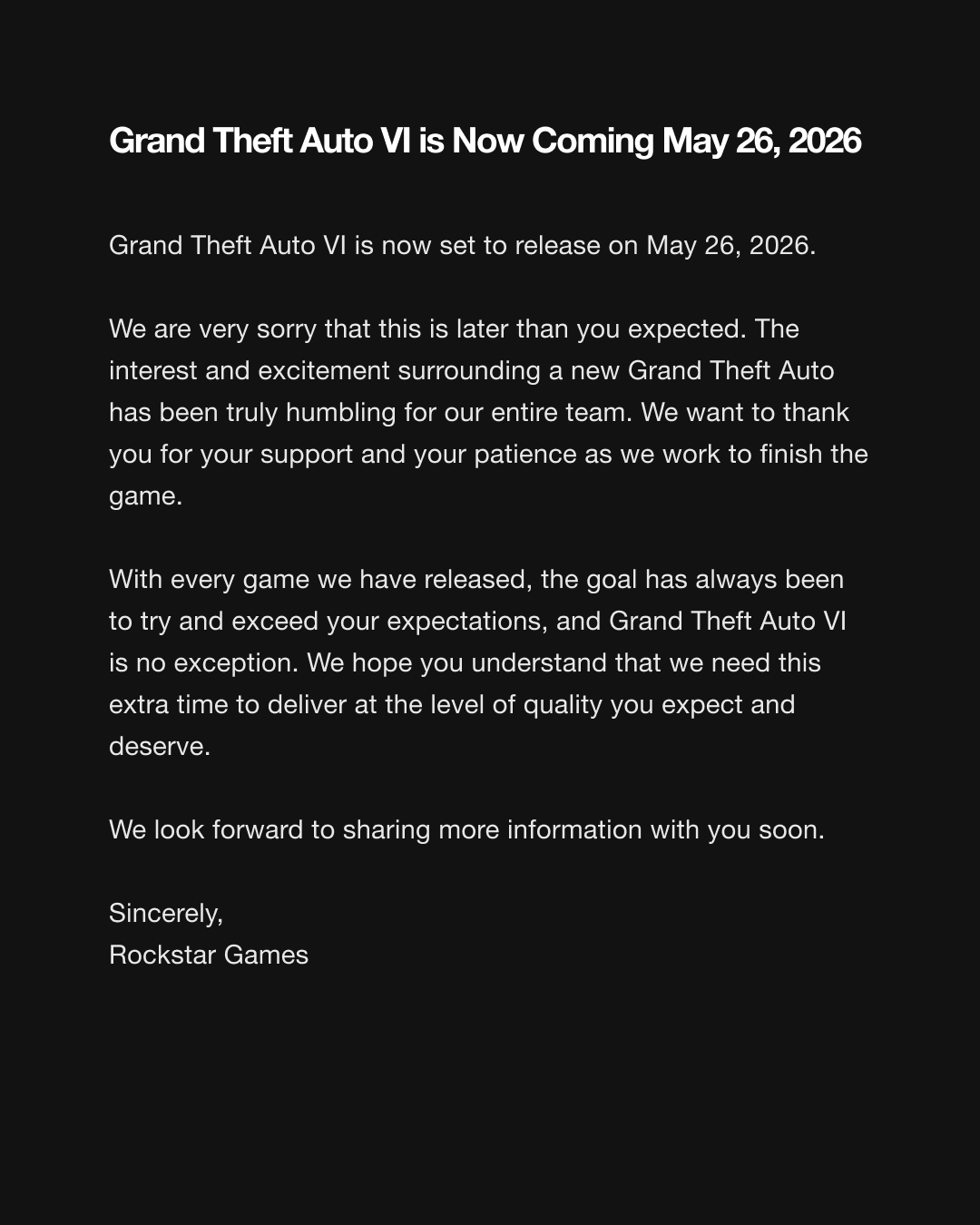 Grand Theft Auto VI is Now Coming May 26, 2026 Hi everyone, Grand Theft Auto VI is now set to release on May 26, 2026. We are very sorry that this is later than you expected. The interest and excitement surrounding a new Grand Theft Auto has been truly humbling for our entire team. We want to thank you for your support and your patience as we work to finish the game. With every game we have released, the goal has always been to try and exceed your expectations, and Grand Theft Auto VI is no exception. We hope you understand that we need this extra time to deliver at the level of quality you expect and deserve. We look forward to sharing more information with you soon. Sincerely, Rockstar Games