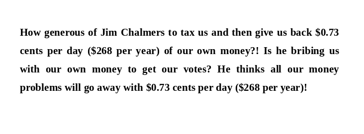FreeWorld_4U's tweet photo. How generous of Jim Chalmers to tax us and then give us back $0.73 cents per day ($268 per year) of our own money?! Is he bribing us with our own money to get our votes? He thinks all our money problems will go away with $0.73 cents per day ($268 per year)! #auspol #auspol25 https://t.co/BCCpcQLELc