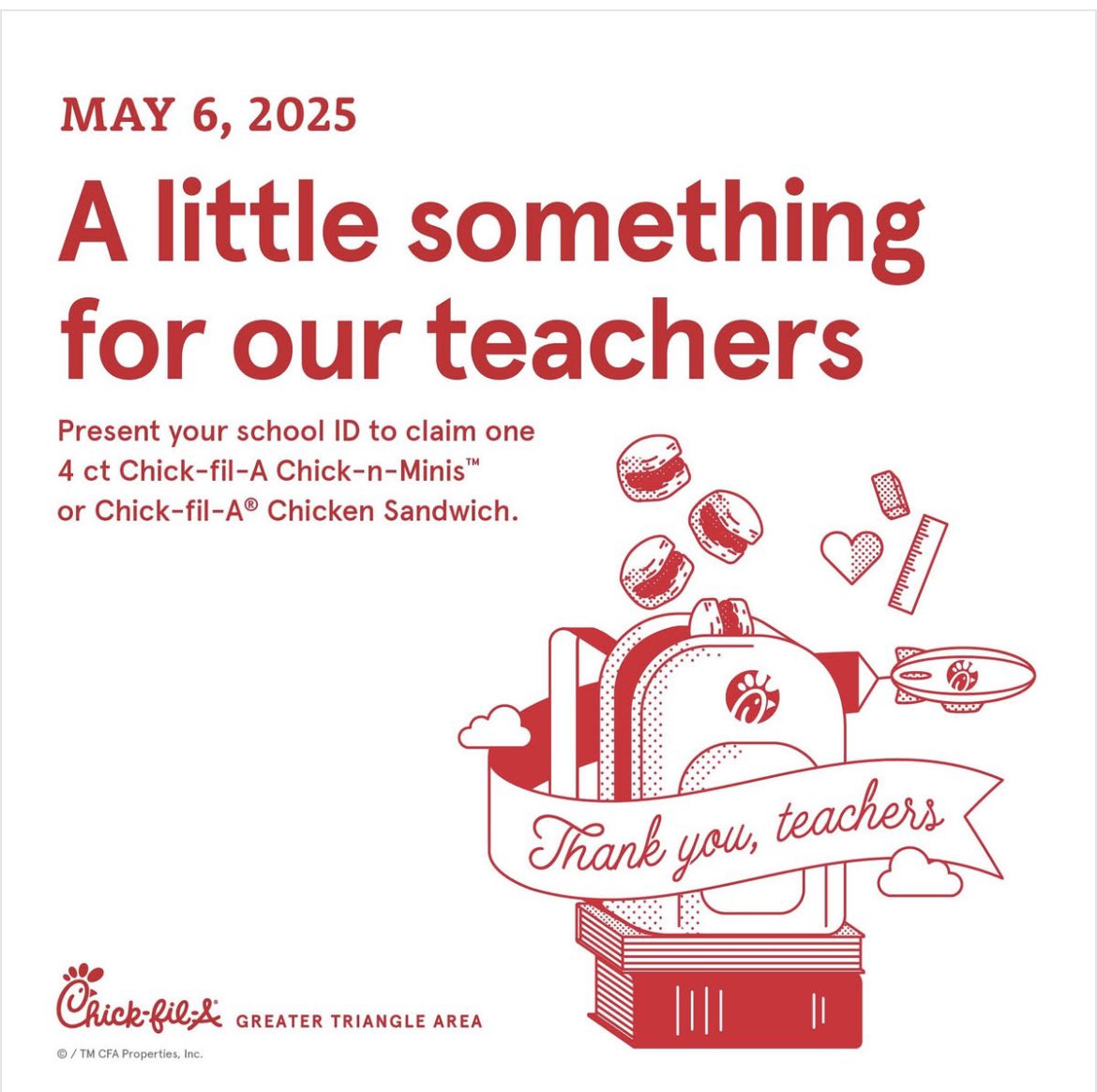 Join us May 6, 2025 as we celebrate Teacher Appreciation Day. Enjoy one free entree on us: 4 ct Chick-n-Minis from Open - 10:30am or an Original Chick-fil-A Chicken Sandwich from 10:30am - Close with a valid ID. Offer valid only at Greater Triangle Area Restaurants.