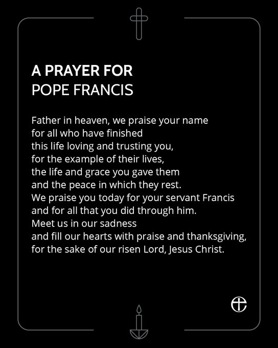 A prayer for Pope Francis, on a black background with graphics of a cross and a candle.Father in heaven, we praise your name
for all who have finished
this life loving and trusting you,
for the example of their lives,
the life and grace you gave them
and the peace in which they rest.
We praise you today for your servant Francis
and for all that you did through him.
Meet us in our sadness
and fill our hearts with praise and thanksgiving,
for the sake of our risen Lord, Jesus Christ.
