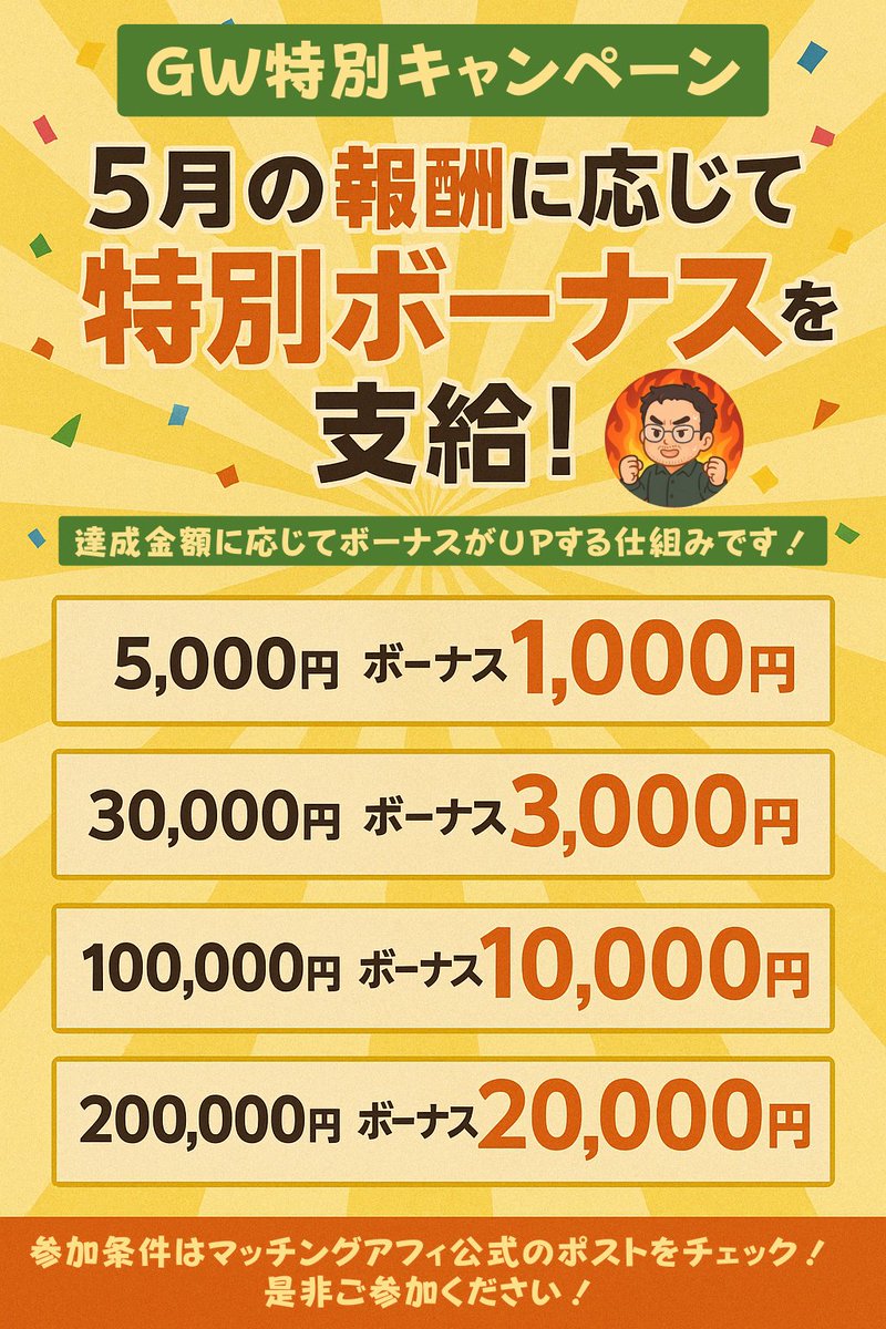 Matching_Affi's tweet photo. 🎉 GW特別報酬UPキャンペーン開催！ 🎉

”５月限定”でアフィリエイターの皆さまに激熱キャンペーンです！

ガンガン稼いで特別ボーナスをもらっちゃってください！

◆応募方法

①マッチングアフィ公式アカウントをフォロー

②このポストを引用RP

③応募用のGoogleフォームに必要事項を入力
　→本ポストに記載のGoogleフォームから、必要な情報を入力するだけで完了です！
　　※フォームには、引用ポストのリンクや登録メールアドレスを入力していただきます。

◆キャンペーン内容
５月の確定報酬に応じて特別ボーナスを支給します！
達成金額に応じてボーナスが徐々にUPする仕組みです！
　5,000円       →　ボーナス1,000円（20%還元!!）
　30,000円     →　ボーナス3,000円（10%還元!!）
　100,000円   →　ボーナス10,000円（10%還元!!）
　200,000円   →　ボーナス20,000円（10%還元!!）

※25万以上の方にはさらに通常ランク報酬が入ります！
例：25万の確定報酬だと
ボーナス20,000円＋LV2ランク報酬2,500円
合計272,500円

応募締切：4月30日 23:59まで

このチャンスをお見逃しなく！
皆さまの参加をお待ちしています🎯

👉 今すぐ応募する！ [https://t.co/KE7UNjyCRB]
