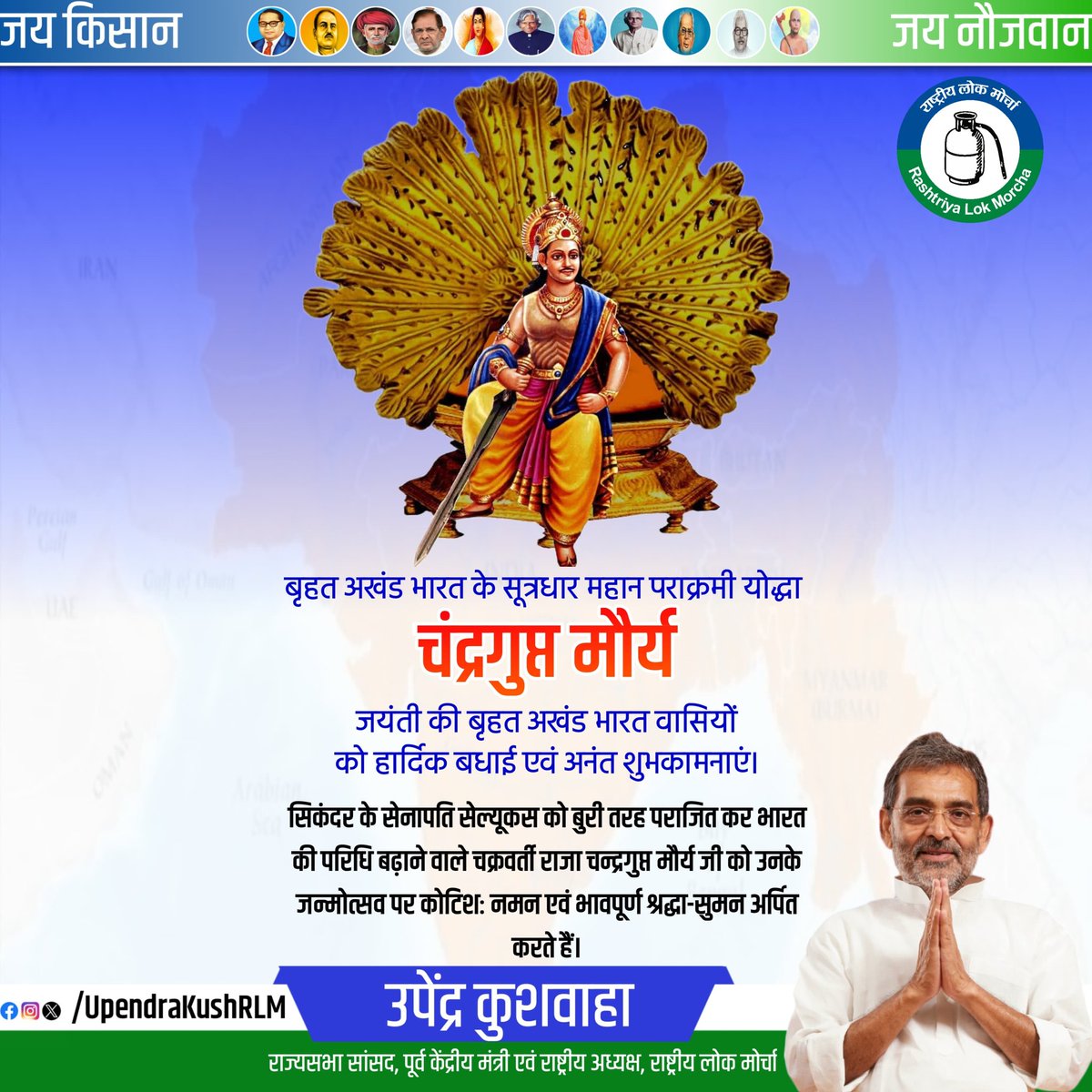 बृहत अखंड भारत के सूत्रधार महान पराक्रमी योद्धा चंद्रगुप्त मौर्य जयंती की बृहत अखंड भारत वासियों को हार्दिक बधाई एवं अनंत शुभकामनाएं। सिकंदर के सेनापति सेल्यूकस को बुरी तरह पराजित कर भारत की परिधि बढ़ाने वाले चक्रवर्ती राजा चन्द्रगुप्त मौर्य जी को उनके जन्मोत्सव पर कोटिशः नमन एवं