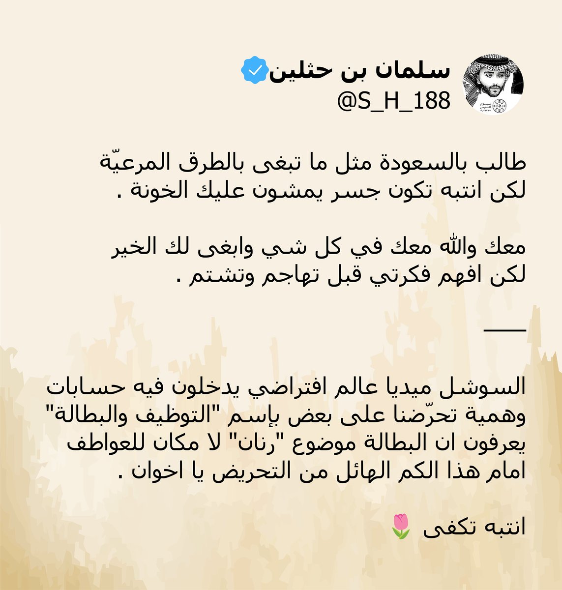 "
طالب بالسعودة مثل ما تبغى بالطرق المرعيّة
لكن انتبه تكون جسر يمشون عليك الخونة .

معك والله معك في كل شي وابغى لك الخير
لكن افهم فكرتي قبل تهاجم وتشتم .

——

السوشل ميديا عالم افتراضي يدخلون فيه حسابات
وهمية تحرّضنا على بعض بإسم "التوظيف والبطالة"
يعرفون ان البطالة موضوع "رنان"