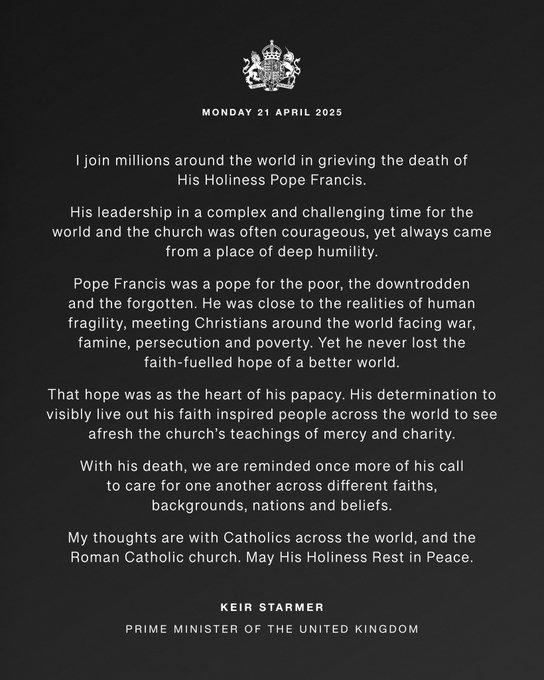Statement graphic which reads: I join millions around the world in grieving the death of His Holiness Pope Francis.
His leadership in a complex and challenging time for the world and the church was often courageous, yet always came from a place of deep humility.
Pope Francis was a pope for the poor, the downtrodden and the forgotten. He was close to the realities of human fragility, meeting Christians around the world facing war, famine, persecution and poverty. Yet he never lost the faith-fuelled hope of a better world.
That hope was as the heart of his papacy. His determination to visibly live out his faith inspired people across the world to see afresh the church’s teachings of mercy and charity.
With his death, we are reminded once more of his call to care for one another across different faiths, backgrounds, nations and beliefs.
My thoughts are with Catholics across the world, and the Roman Catholic church. May His Holiness Rest in Peace.
Keir Starmer