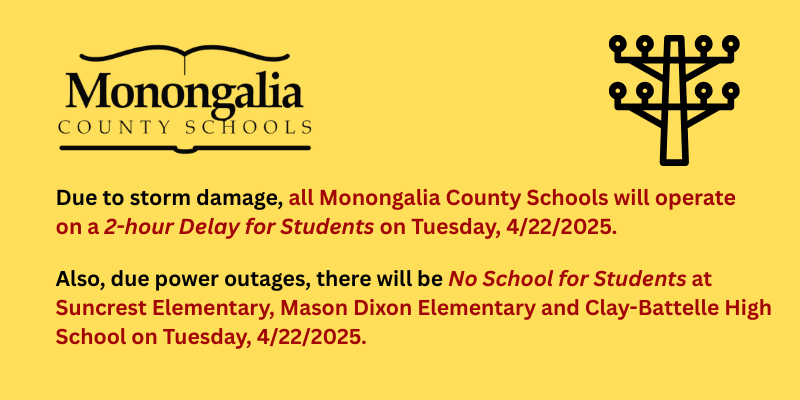 Due to storm damage, all Monongalia County Schools will operate on a 2-hour delay for students on Tuesday, 4/22/2025.   Also, due to power outages, there will be no school for students at Suncrest Elementary, Mason Dixon Elementary and Clay-Battelle High School on 4/22/2025.