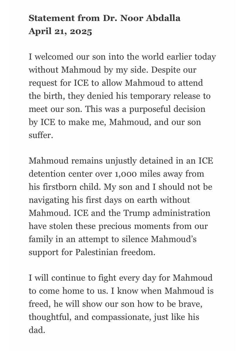 Mahmoud Khalil’s wife, Dr. Noor Abdalla, gave birth to their first child today, a baby boy. 

From her statement: “My son and I should not be navigating his first days on earth without Mahmoud. ICE and the Trump administration have stolen these precious moments from our family…”