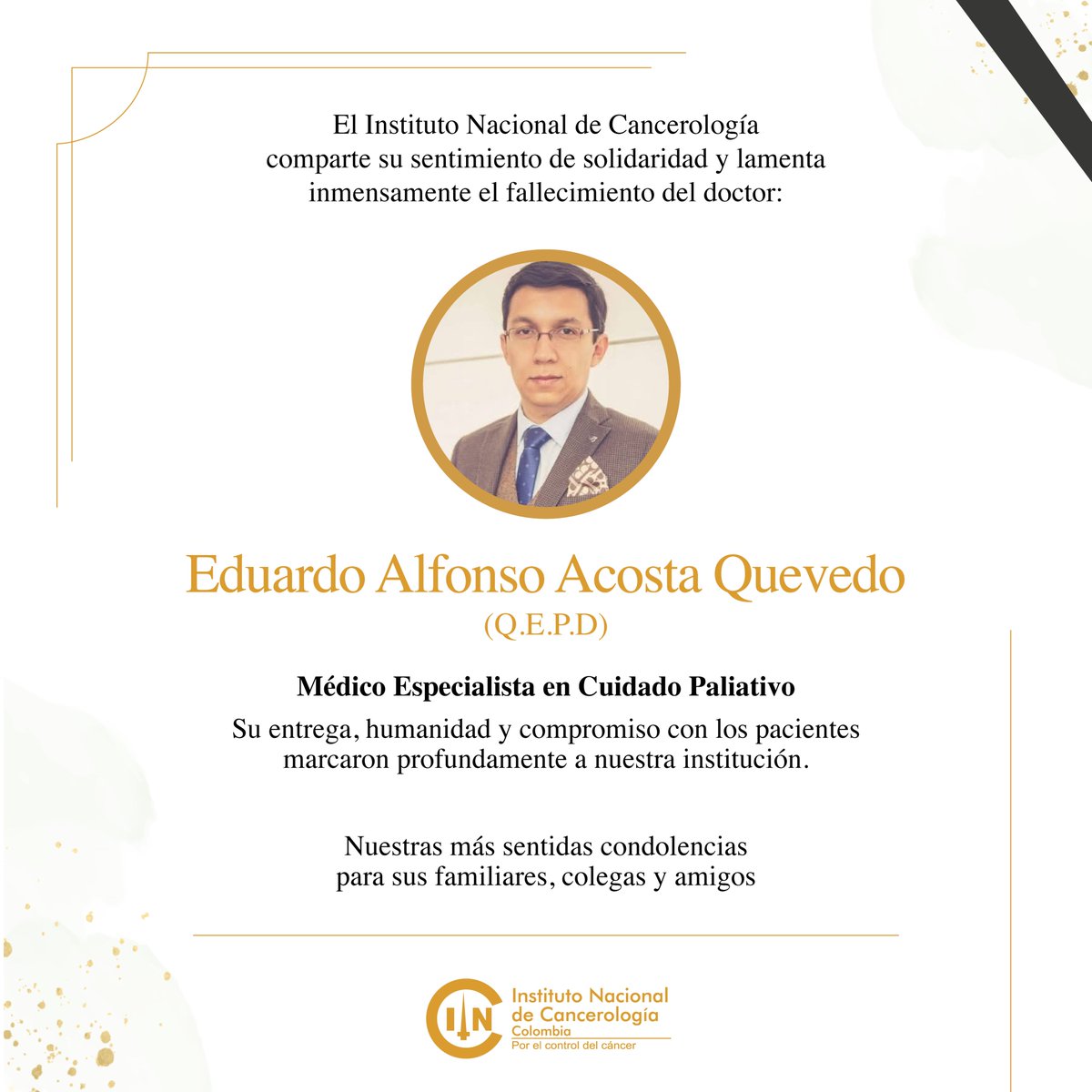 Con profundo dolor, lamentamos el fallecimiento del Dr. Eduardo Alfonso Acosta Quevedo, médico especialista en cuidado paliativo del Instituto Nacional de Cancerología.

Acompañamos a su familia, colegas y amigos en este difícil momento. Que en paz descanse.
