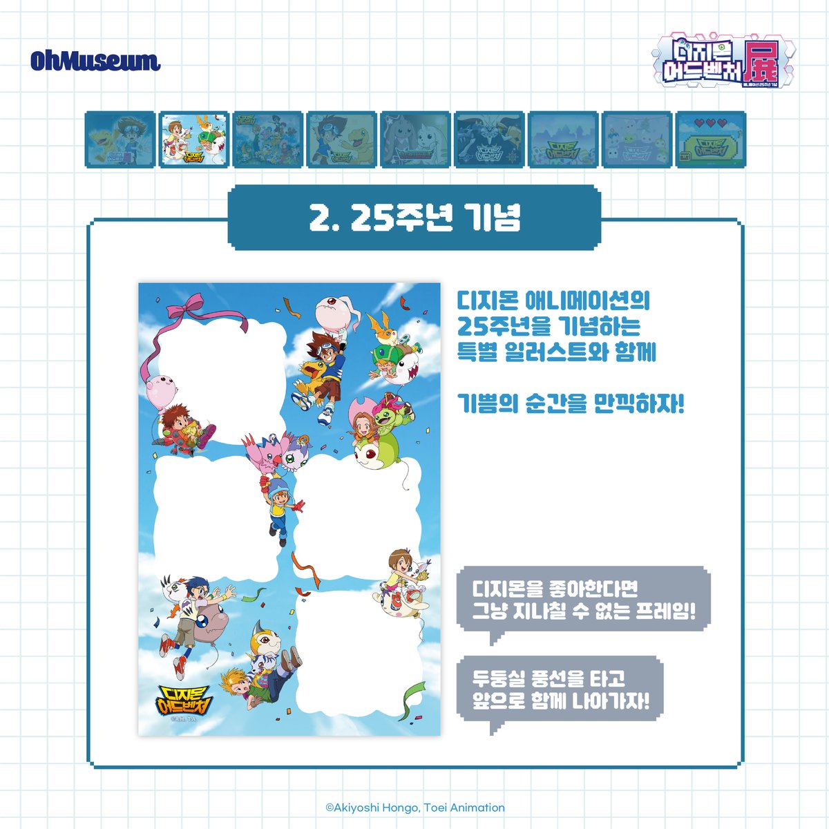 smg_museum's tweet photo. ☽*̣̩👾 포토 프레임 #디지몬어드벤처전 #DIGIMON

오직 디지몬 어드벤처 한국 전시에서만 만날 수 있는 포토 프레임 9종을 공개합니다💙

✨애니메이션 25주년 기념 일러스트
✨디지몬 어드벤처 공식 비주얼
✨디지몬과 함께 찰칵!
... 등

다양한 ��토 프레임이 준비되어 있으니,
전시장에서 예쁜 추억 남기고 가세요🙌🏻
.
.
.
*디지몬 어드벤처전 -애니메이션 25주년 기념-*
-전시 기간 : 2025.05.01 ~ 2025.07.09
-전시 장소 : AK plaza 홍대 4F (서울특별시 마포구 양화로188)
-티켓 예매 : 프로필 하단 링크 Click
