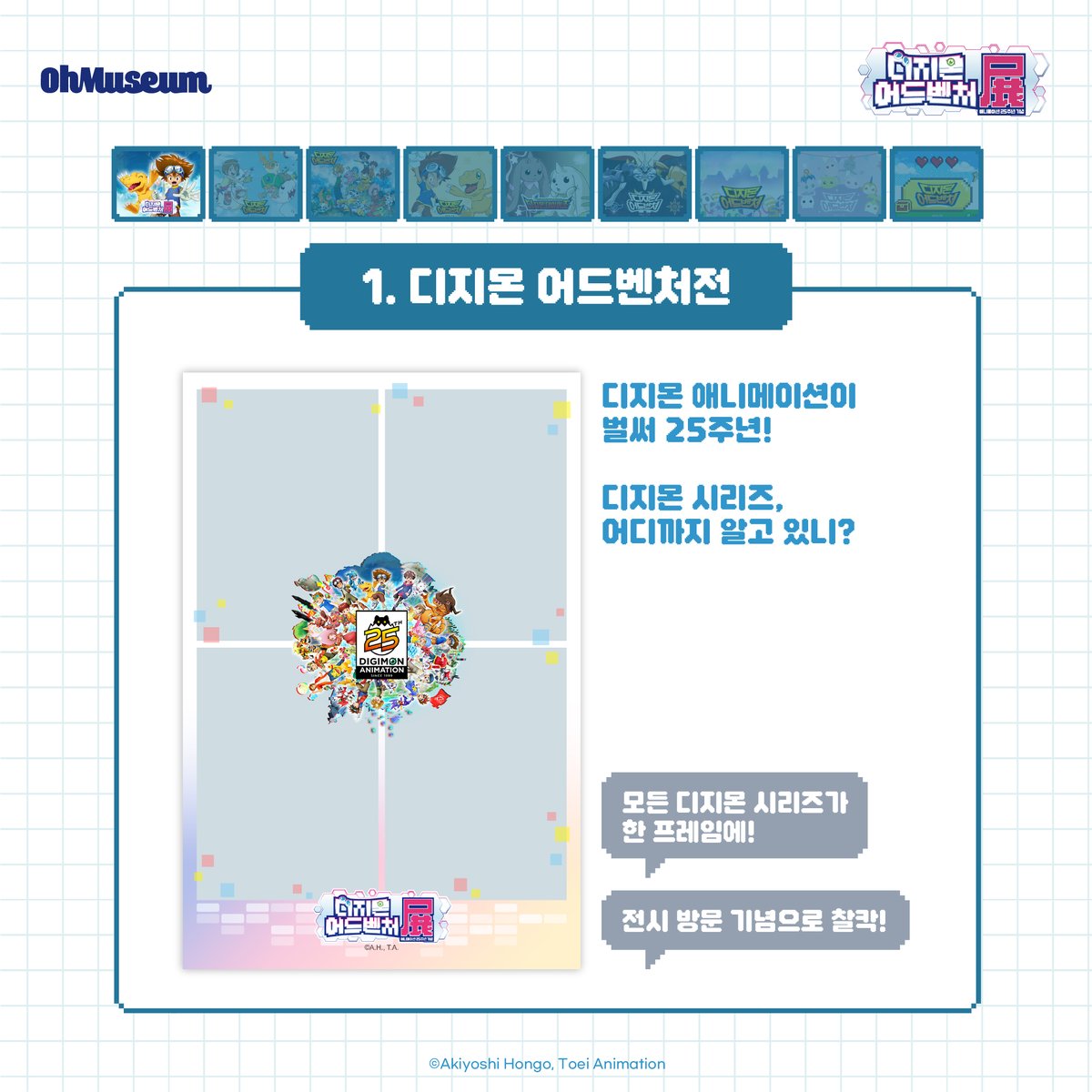 smg_museum's tweet photo. ☽*̣̩👾 포토 프레임 #디지몬어드벤처전 #DIGIMON

오직 디지몬 어드벤처 한국 전시에서만 만날 수 있는 포토 프레임 9종을 공개합니다💙

✨애니메이션 25주년 기념 일러스트
✨디지몬 어드벤처 공식 비주얼
✨디지몬과 함께 찰칵!
... 등

다양한 ��토 프레임이 준비되어 있으니,
전시장에서 예쁜 추억 남기고 가세요🙌🏻
.
.
.
*디지몬 어드벤처전 -애니메이션 25주년 기념-*
-전시 기간 : 2025.05.01 ~ 2025.07.09
-전시 장소 : AK plaza 홍대 4F (서울특별시 마포구 양화로188)
-티켓 예매 : 프로필 하단 링크 Click