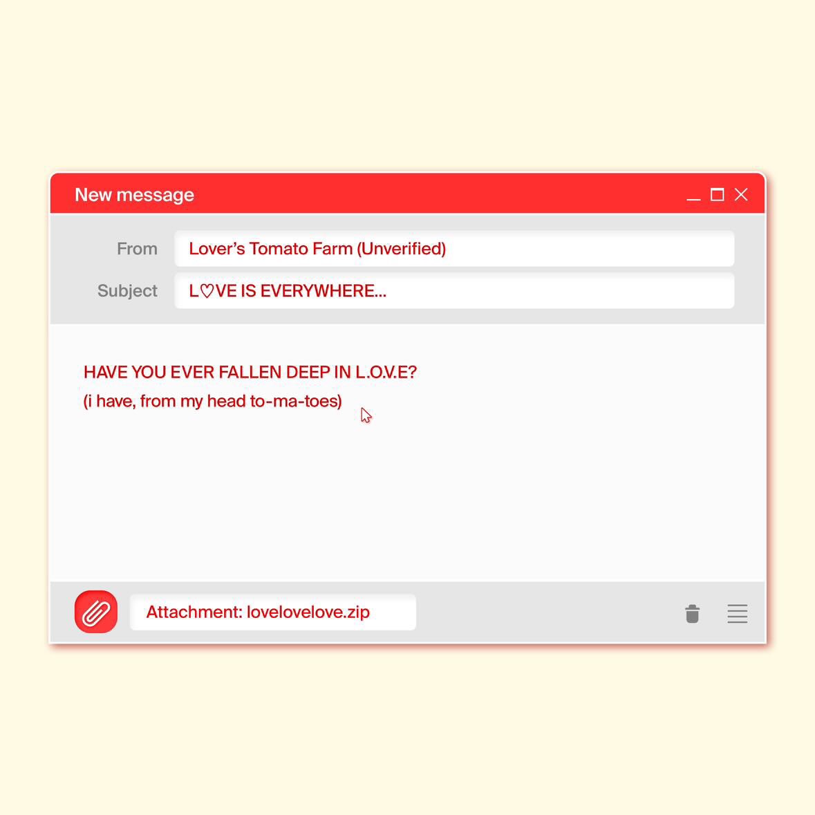 💌 TXT-LOVE-BOX
You have a new message

From: Lover’s Tomato Farm (Unverified)
Subject: L♡VE IS EVERYWHERE…

“HAVE YOU EVER FALLEN DEEP IN L.O.V.E?
(I have, from my head to-ma-toes” 

🖇️ Attachment: lovelovelove.zip