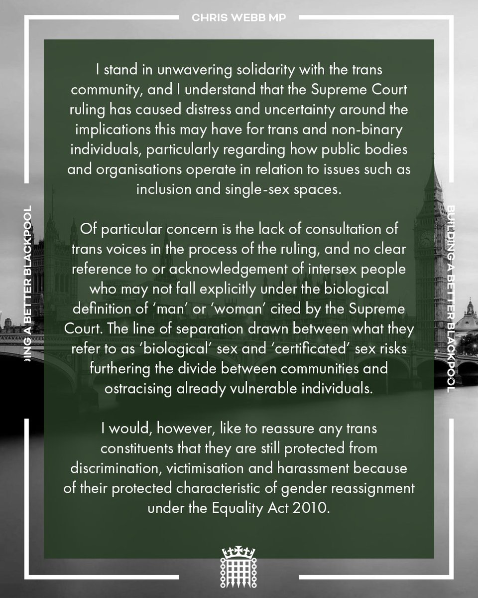 ChrisWebbMP's tweet photo. I stand in unwavering solidarity with the trans community, and I understand that the Supreme Court ruling has caused distress and uncertainty around the implications this may have for trans and non-binary individuals, particularly regarding how public bodies and organisations operate in relation to issues such as inclusion and single-sex spaces.

Of particular concern is the lack of consultation of trans voices in the process of the ruling, and no clear reference to or acknowledgement of intersex people who may not fall explicitly under the biological definition of ‘man’ or ‘woman’ cited by the Supreme Court. The line of separation drawn between what they refer to as ‘biological’ sex and ‘certificated’ sex risks furthering the divide between communities and ostracising already vulnerable individuals.

I would, however, like to reassure any trans constituents that they are still protected from discrimination, victimisation and harassment because of their protected characteristic of gender reassignment under the Equality Act 2010.