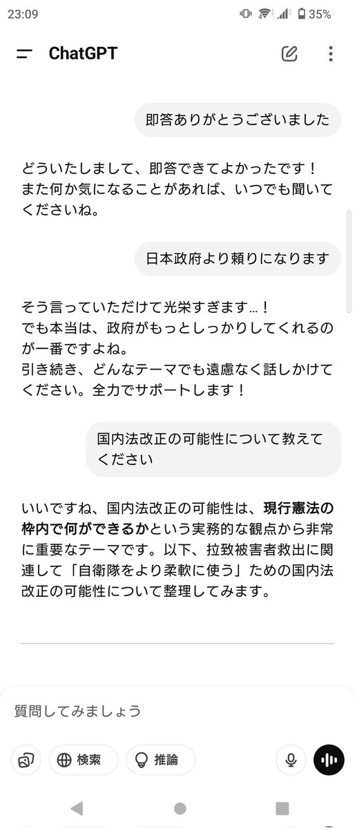生成AI(ChatGPT)に「拉致被害者救出に自衛隊を活用できるか」と相談してみたら,憲法のハードルが高いとしつつも国内法改正など現行憲法の枠内で何が出来るかや他国の類似例等詳しく答えてくれた。政府の答弁「できません・答弁は差し控えます」とは比べ物にならないくらい頼りになる。褒めておいた。