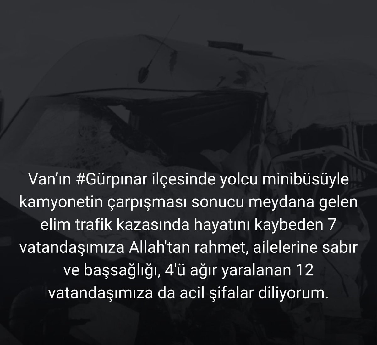 Van’ın Gürpınar ilçesinde yolcu minibüsüyle kamyonetin çarpışması sonucu meydana gelen elim trafik kazasında hayatını kaybeden vatandaşlarımıza Allah’tan rahmet; ailelerine sabır ve başsağlığı, yaralılara acil şifalar diliyorum.