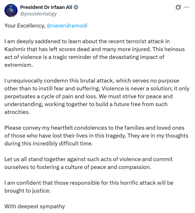 ANI's tweet photo. President of Guyana Dr Irfaan Ali posts on 'X': "Your Excellency, Narendra Modi, I am deeply saddened to learn about the recent terrorist attack in Kashmir that has left scores dead and many more injured. This heinous act of violence is a tragic reminder of the devastating impact of extremism. I unequivocally condemn this brutal attack, which serves no purpose other than to instill fear and suffering. Violence is never a solution; it only perpetuates a cycle of pain and loss. We must strive for peace and understanding, working together to build a future free from such atrocities.   Please convey my heartfelt condolences to the families and loved ones of those who have lost their lives in this tragedy. They are in my thoughts during this incredibly difficult time. Let us all stand together against such acts of violence and commit ourselves to fostering a culture of peace and compassion.   I am confident that those responsible for this horrific attack will be brought to justice."