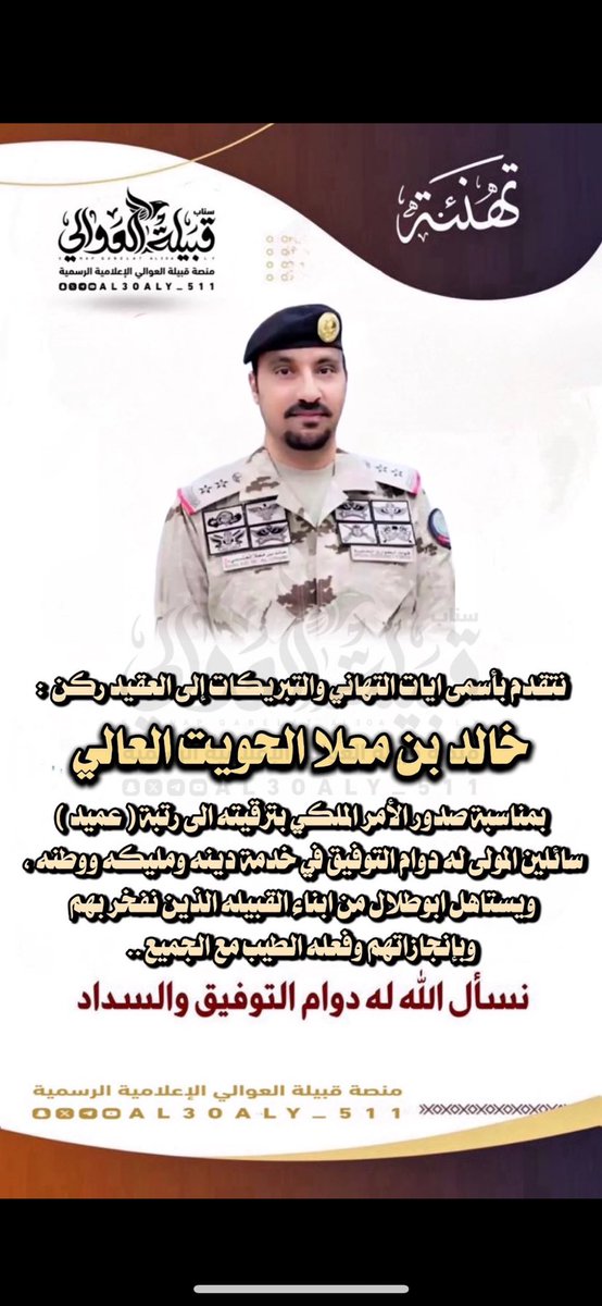 ابارك  واهنئ الاخ   :

خالد بن معلا الحويت العالي ..

بمناسبة صدور الأمر الملكي بترقيته الى رتبة #عميد
سائلين المولى له دوام التوفيق في خدمة دينه ومليكه ووطنه ، ويستاهل ابوطلال من ابناء القبيله الذين نفخر بهم وبإنجازاتهم وفعله الطيب مع الجميع ..