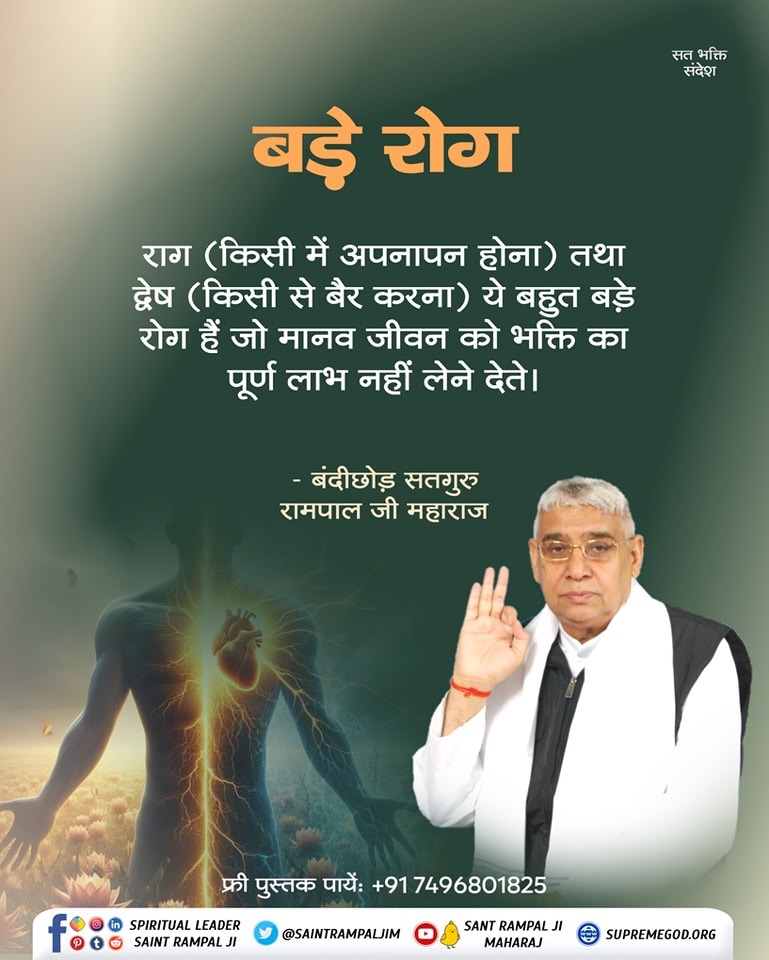 #GodMorningWednesday
सत भक्ति संदेश __________🌺 🌺
" बड़े रोग "
राग (किसी में अपनापन होना) तथा द्वेष (किसी से बैर करना) ये बहुत बड़े रोग हैं जो मानव जीवन को भक्ति का पूर्ण लाभ नहीं लेने देते।
🙇 🙇 
बंदीछोड़ सतगुरु रामपाल जी महाराज