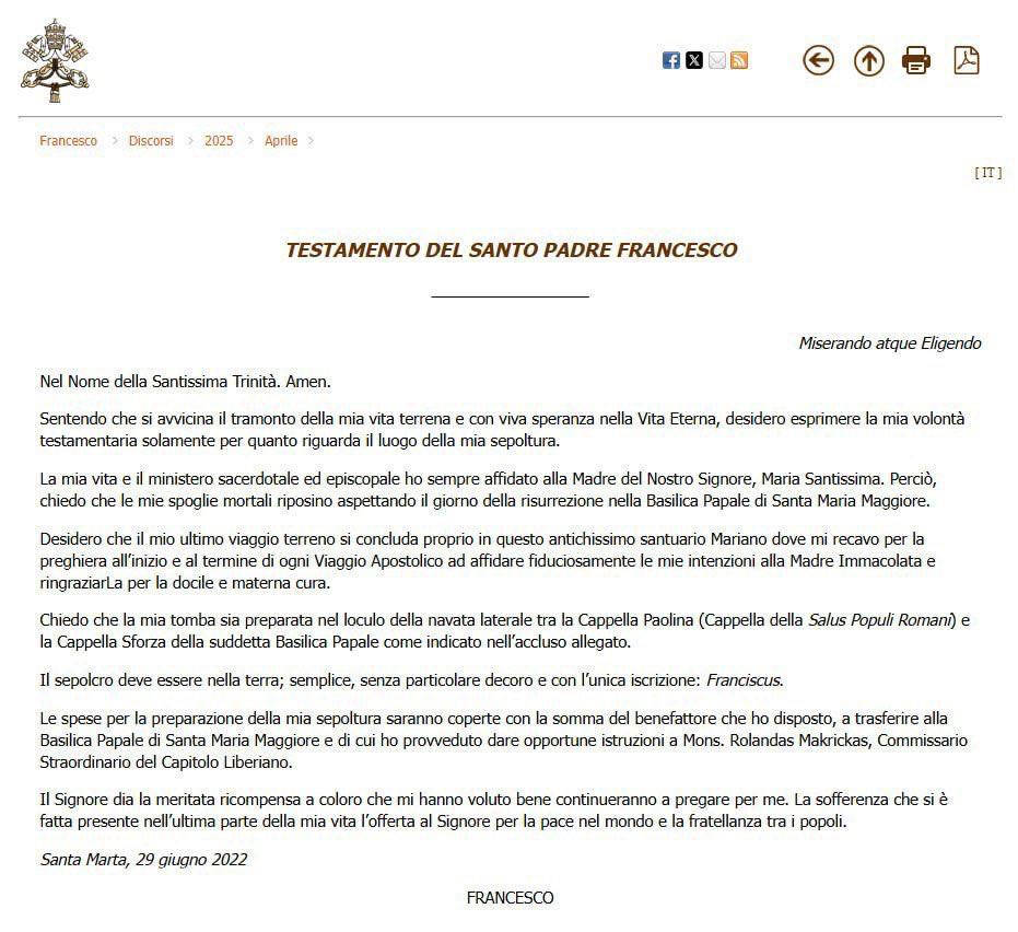 aramaema's tweet photo. TESTAMENT DU SAINT PÈRE FRANÇOIS
Miserando atque eligendo

Au nom de la Très Sainte Trinité. Amen.

Sentant que le crépuscule de ma vie terrestre approche et avec une vive espérance en la Vie Éternelle, je souhaite exprimer ma volonté testamentaire uniquement en ce qui concerne le lieu de ma sépulture.

J’ai toujours confié ma vie, ainsi que mon ministère sacerdotal et épiscopal, à la Mère de Notre Seigneur, la Très Sainte Vierge Marie. C’est pourquoi je demande que mes dépouilles mortelles reposent, dans l’attente du jour de la résurrection, dans la Basilique Papale de Sainte-Marie-Majeure.

Je désire que mon dernier voyage terrestre s’achève précisément dans ce très ancien sanctuaire marial, où je me rendais pour prier au début et à la fin de chaque Voyage Apostolique, et pour confier avec foi mes intentions à la Mère Immaculée, et la remercier pour sa douce et maternelle protection.

Je demande que ma tombe soit préparée dans le caveau de la nef latérale entre la Chapelle Pauline (Chapelle de la Salus Populi Romani) et la Chapelle Sforza de ladite Basilique Papale, comme indiqué dans la note annexée.

Le tombeau devra être en terre : simple, sans ornement particulier, avec pour seule inscription : Franciscus.

Les frais liés à la préparation de ma sépulture seront couverts par la somme prévue par le bienfaiteur que j’ai désigné, à transférer à la Basilique Papale de Sainte-Marie-Majeure, et dont j’ai confié la gestion à Mgr Rolandas Makrickas, Commissaire extraordinaire du Chapitre libérien.

Que le Seigneur donne la juste récompense à ceux qui ont voulu et continueront à prier pour moi. Que la souffrance qui s’est manifestée dans la dernière partie de ma vie soit offerte au Seigneur pour la paix dans le monde et la fraternité entre les peuples.

Santa Marta, 29 juin 2022

FRANÇOIS