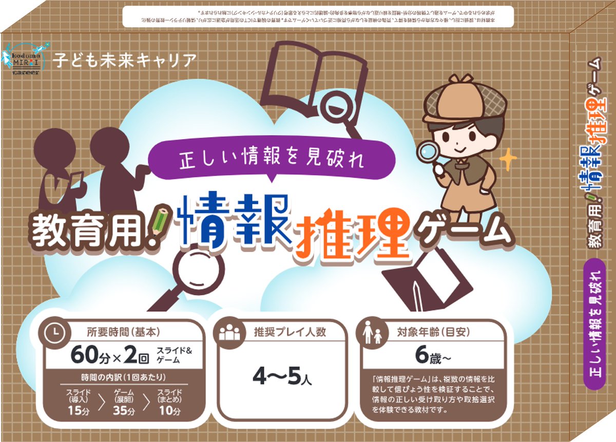 ゲーミフィケーション教材
（※学校・教育委員会・民間教育（塾等）向け教材）
〇情報推理ゲーム（小学生向け）
情報の分析・検証を繰り返しながら
物事を多角的・論理的にとらえる思考に触れることで、
情報リテラシーを高めよう
＃子ども未来キャリア ＃ボードゲーム ＃非認知能力 ＃情報リテラシー