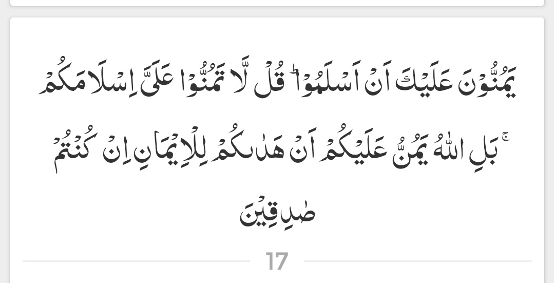 یہ لوگ تم پر احسان رکھتے ہیں کہ یہ اسلام لے آئے ہیں۔ ان سے کہو کہ : مجھ پر اپنے اسلام لانے کا احسان نہ جتلاؤ۔ بلکہ اگر تم واقعی (اپنے دعوے میں) سچے ہو تو یہ اللہ کا تم پر احسان ہے کہ اس نے تمہیں ایمان کی ہدایت دی۔

( سورۃ الحجرات - آیت 17 )
#عینی