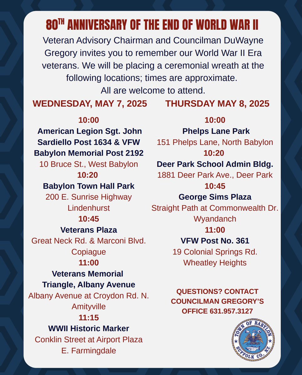 In recognition of the 80th Anniversary of the end of World War II, Veteran Advisory Board Chairman and Councilman DuWayne Gregory invites you attend the ceremonial wreath placements at various World War II markers and monuments in the Town of Babylon.