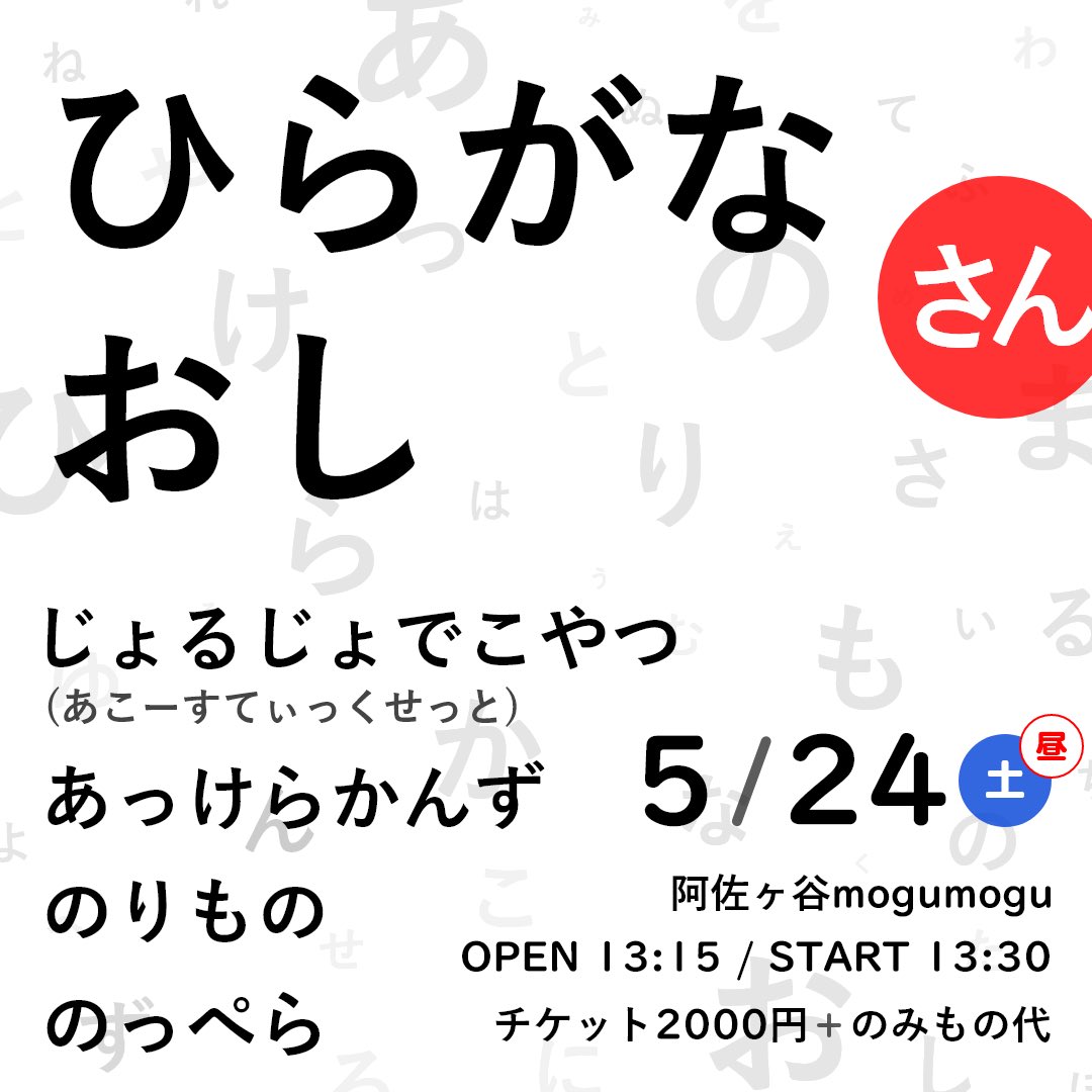 5/24(土昼) 
阿佐ヶ谷mogumogu
【ひらがなおし さん】

OPEN 13:15 / START 13:30
チケット¥2,000 +のみもの代

13:30 あっけらかんず
14:20 じょるじょでこやつ(あこーすてぃっくせっと)
15:10 のっぺら
16:00 のりもの