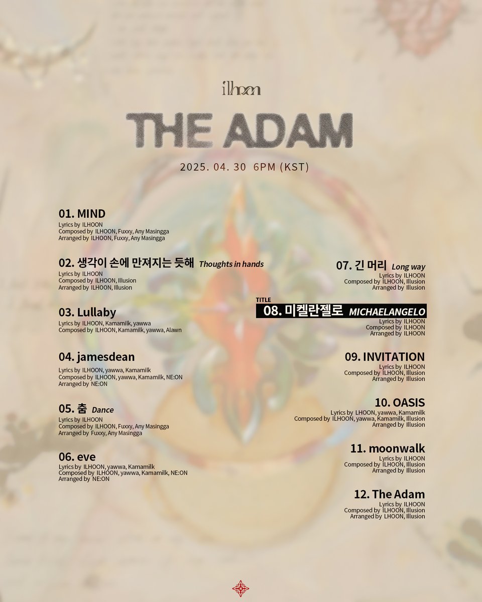 &lt;ILHOON - The Adam&gt;
2025. 04. 30 6PM (KST)

01. MIND
02. 생각이 손에 만져지는 듯해 (Thoughts in hands)
03. Lullaby 
04. jamesdean 
05. 춤 (Dance)
06. eve
07. 긴 머리 (Long way)
08. 미켈란젤로 (MICHAELANGELO)
09. INVITATION
10. OASIS
11. moonwalk
12. The Adam

#ILHOON #TheAdam