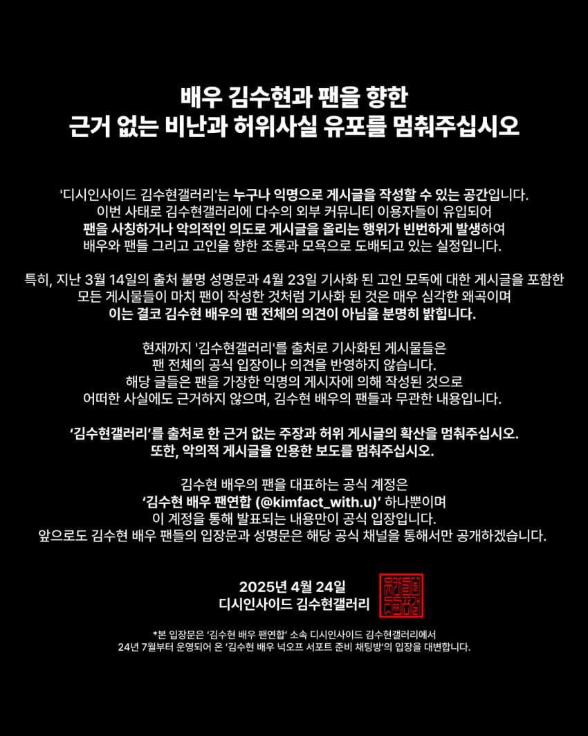 soohyunupdates's tweet photo. [INFO] Stop Spreading Baseless Criticism and False Rumors About Actor #KimSoohyun and His Fans

“The ‘Kim Soohyun Gallery’ on DC Inside is a space where anyone can post anonymously. Recently, many non-fans and users from other online communities have been posting malicious and harmful comments here, pretending to be fans.
This has been happening repeatedly, causing disrespect and damage to both the actor and his fans.

In particular, after the unclear statement on March 14 and the April 23 article about the late individual, many posts were made that seem like official fan opinions. However, these posts are extremely misleading. They do not represent the views of Kim Soohyun or his fans. We clearly state that these posts do not reflect the opinions of the actor or his fan community.

All the articles and posts that claim to speak on behalf of the fanbase but were based on anonymous posts from ‘Kim Soohyun Gallery’ do not reflect the official stance of the fans. Those posts were written by anonymous users pretending to be fans and have no evidence to support them. They are not trustworthy and do not represent Kim Soohyun or his fans.

Please stop spreading baseless claims and false posts that mention the ‘Kim Soohyun Gallery.’ Also, stop writing news articles based on these malicious posts.

The official account that represents Kim Soohyun’s fans is:

‘Kim Soohyun Fan Union’ (@kimfact_withu)

Only the statements made from this account are official positions of the fanbase.

From now on, any official announcements or positions from Kim Soohyun’s fans will only be made through this account.”

April 24, 2025
DC Inside Kim Soohyun Gallery

This statement is released by the Kim Soohyun Gallery, which is not affiliated with the actor or his agency, and is managed by fans. Starting from July 7, 2024, a new fan support team called ‘Kim Soohyun Fan Union’ has been preparing fan support and will share official statements through their own account.

⸻ https://t.co/RcJffiFFTG