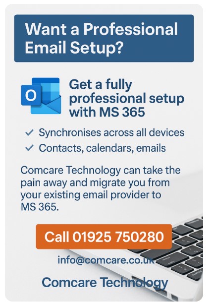 Want a Professional Email Setup?
Tired of unreliable email or struggling to stay in sync across your devices?

✅ Get fully set up on Microsoft 365 – the professional solution for modern businesses.

📞 Call us today on 01925 750280
📧 Or email info@comcare.co.uk