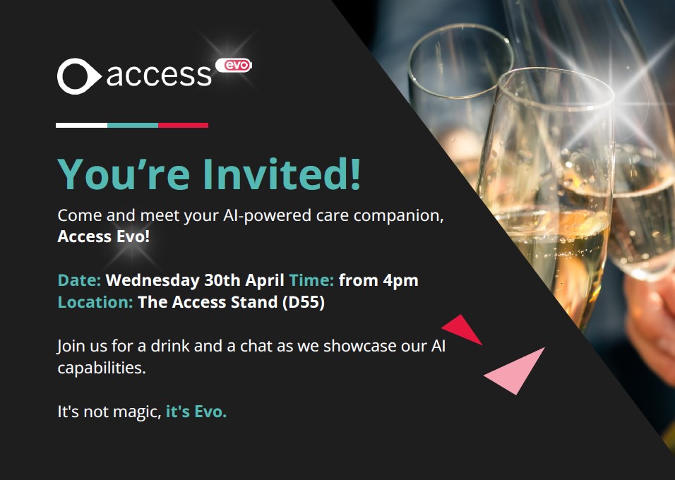 You are invited to come and learn more about Access Evo at <a href="/CareShow/">Care Show</a> on Wednesday 30th April.

Join us for a drink and a chat as we showcase our AI capabilities 🥂

This will be on Stand D55 at 4pm, we hope to see you there 🙋

#AccessHSCEvent #Care #AI #AccessEvo #CareShow2025