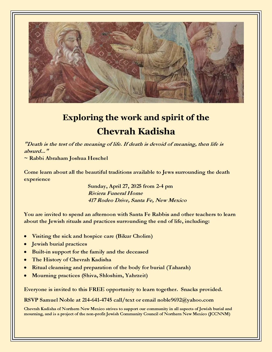 SF Middle East Watch (@sfmew) on Twitter photo Exploring the work and spirit of the Chevrah Kadisha
Come learn about the beautiful traditions available to Jews surrounding the death experience
Sun., April 27th, 2-4 pm
Riviera Funeral Home
417 Rodeo Drive, Santa Fe, NM
FREE
RSVP: Sam Noble 214-641-4745 noble9692@yahoo.com Exploring the work and spirit of the Chevrah Kadisha
Come learn about the beautiful traditions available to Jews surrounding the death experience
Sun., April 27th, 2-4 pm
Riviera Funeral Home
417 Rodeo Drive, Santa Fe, NM
FREE
RSVP: Sam Noble 214-641-4745 noble9692@yahoo.com