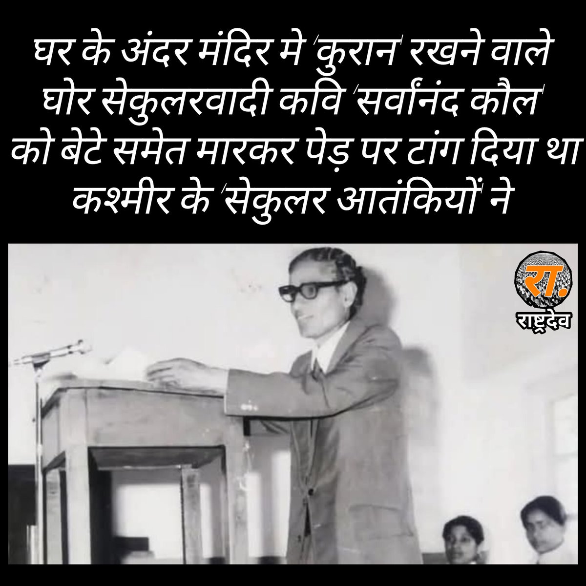 ShankhnaadRSS's tweet photo. 66 वर्षीय सेकुलर कश्मीरी कवि सर्वानंद कौल ‘कुरान’ साथ रखते थे फिर भी उनके बेटे के साथ उनकी हत्या कर पेड़ से टाँग दिया, जहाँ लगाते थे 'तिलक' वहाँ की चमड़ी छील दी 

‘पहलगाम  की घटना ने तमाम भयावह जिहादी  यातनाओ को एक बार फिर से स्वर दिया है, जिसे कश्मीर में हिंदुओं ने भोगा था। इनमें से एक कहानी सर्वानंद कौल ‘प्रेमी’ की भी है। 

66 साल के कौल को इस्लामी आतंकियों ने उनके 27 साल के बेटे के साथ मार डाला था। उनकी पेड़ से टँगी लाश मिली थी। तिलक करने की जगह को छील कर चमड़ी हटा दी गई थी।

पूरे शरीर पर सिगरेट से जलाने के निशान थे। 

हड्डियाँ तोड़ दी गई थी। 

पिता-पुत्र की आँखें निकाल ली गई थी। 

दोनों को फँदे से लटकाने के बाद मृत्यु सुनिश्चित करने के लिए गोली भी मारी गई थी। 

पिता-पुत्र की लाश 1 मई 1990 को मिली थी। अब कश्मीरी पंडित इस तारीख को ‘शहीदी दिवस’ या ‘शहादत दिवस’ के रूप में मनाते हैं।

कौन थे सर्वानंद कौल ‘प्रेमी’?

सर्वानंद कौल उन कश्मीरी हिंदुओं में से थे, जिन्हें 19 जनवरी 1990 की तारीख भी नहीं डरा पाई थी। जब सब हिंदू जान बचाकर भाग रहे थे, तब उन्होंने कश्मीर में ही रहने का फैसला किया। 

उन्हें यकीन था कि उनकी समाज में जो ‘साख’ है, उसके कारण कोई भी उनके परिवार को नहीं छू सकता। 

वे कवि थे। 
अनुवादक थे। 
लेखक थे। 

इतने मशहूर थे कि कश्मीरी शायर महजूर ने उन्हें ‘प्रेमी’ उपनाम दिया था। 

दो दर्जन से अधिक किताबें लिखी थी। 

‘भगवद गीता’, ‘रामायण’ और रवींद्रनाथ टैगोर की ‘गीतांजलि’ का कश्मीरी में अनुवाद किया था।

बताते हैं कि संस्कृत, फ़ारसी, हिंदी, अंग्रेजी, कश्मीरी और उर्दू पर उनकी एक जैसी पकड़ थी। 

‘सेकुलर’ इतने थे कि उनके पूजा घर में कुरान भी रखी हुई थी।

जब सर्वानंद कौल के घर पहुँचे ‘सेकुलर’ आतंकी

अप्रैल 1990 खत्म होने को था। 

एक रात तीन ‘सेकुलर’ आतंकियों ने कौल के दरवाजे पर दस्तक दी। परिवार को एक जगह बिठाया और कहा कि सारे गहने-जेवर एक खाली सूटकेस में रख दे। 

कौल से कहा कि वे सूटकेस लेकर उनके साथ आएँ। 

घरवाले जब रोने लगे तो उन्होंने कहा, “अरे! हम प्रेमी जी को कोई नुकसान नहीं पहुँचाएँगे। हम उन्हें वापस भेज देंगे।” 

27 साल के बेटे वीरेन्द्र ने कहा कि पिता को अँधेरे में वापसी में समस्या होगी, तो वे साथ जाना चाहते हैं। 

आतंकियों ने कहा, “आ जाओ, अगर तुम्हारी भी यही इच्छा है तो!” दो दिन बाद दोनों की लाशें मिलीं थी। किस हालत में मिली थी, यह आप ऊपर पढ़ ही चुके हैं।

‘हमने कभी नहीं सोचा था कि हमें टारगेट किया जाएगा’

सालों बाद सर्वानन्द कौल के बड़े बेटे राजिंदर कौल ने उस घटना के बारे में इंडिया टुडे को बताया था। जिस रात आतंकी कौल और उनके बेटे को ले गए थे काफी बारिश हो रही थी। राजिंदर ने बताया था, “हमने कभी नहीं सोचा था कि हमें टारगेट किया जाएगा। उम्मीद की थी कि दोनों (पिता और भाई) जल्द ही लौट आएँगे। मगर उनके शव मिले थे। 

मेरा भाई केवल 27 वर्ष का था, हाल ही में उसकी शादी हुई थी और उसका एक छोटा बच्चा था।”

‘मुस्लिम खुद कहते थे- बाल-बाँका नहीं होने देंगे’

राजिंदर के अनुसार जिस दिन उनके पिता और भाई की लाश मिली थी, उस दिन विश्वास और भाईचारे के तमाम पुल बह गए थे। जो भी बचे हुए कश्मीरी पंडित थे उन्होंने भी घाटी छोड़ दिया। 

5 मई को सर्वानंद कौल के परिवार में जो बच गए थे वे भी कश्मीर से निकल गए और फिर लौटकर भी वहाँ न गए।

 राजिंदर ने बताया था, “मेरे पिता और परिवार की क्षेत्र में बहुत ज्यादा इज्जत थी। स्थानीय मुस्लिम खुद कहते थे- वे हमारा बाल-बाँका नहीं होने देंगे।”

लेकिन इन लोगों ने हमारे विश्वास का गला घोंट दिया , मैंने मेरे पिता और भाई को खो दिया , उनको खोने से भी ज्यादा दुःख इस बात का है कि उनको तड़पा तड़पा कर मुस्लिमों ने दर्दनाक मौत दी, यह कहते हुए राजिंदर कौल दहाड़े मार मार कर रोने लगे और पूरी तरह ग़महीन माहौल सन्नाटा छा गया।

सिर्फ आंसू 

ॐ शांति शांति शांति 

पहलगाम की घटना तो 1990 की घटनाओ के समक्ष कुछ भी नहीं लेकिन इन सब घटनाओं के बावजूद भी हिंदुओं के भीतर सेकुरलिज्म का कीड़ा और कांग्रेस का नशा उतरता नहीं है। उन्हें आज भी न आतंकियों का मजहब दिखाई देता है न उनकी मंशा दिखाई देती है आज भी हिन्दू ‘भाईचारे' की अफीम न केवल स्वयं सूंघ रहा है वल्कि अन्य हिन्दुओं को भी सुंघाने को तत्पर है।