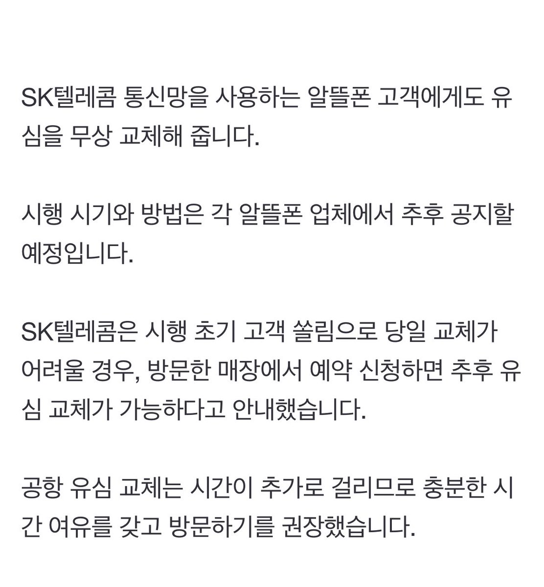 [속보] '해킹 사고' SKT 전 고객 유심 무상 교체…기존 교체 고객도 비용 환급 naver.me/xgNObVIs

✔️ 28일 오전 10시부터 eSIM을 포함한 유심 교체 서비스 시작 
✔️ 지난 19~27일 자비로 교체한 고객에게는 비용 환급
✔️ SK텔레콤 통신망을 사용하는 알뜰폰 고객에게도 유심을 무상 교체