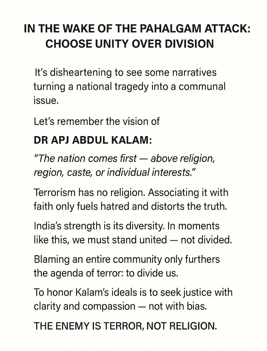 Heartbroken by the Pahalgam attack.
But what's worse is seeing hate grow from grief.
This isn't the India Dr. Kalam dreamed of.
Terror is the enemy not religion, not each other.
Let’s choose unity. Always. 
#IndiaFirst #SayNoToHate #PahalgamAttack #DrAPJAbdulKalam