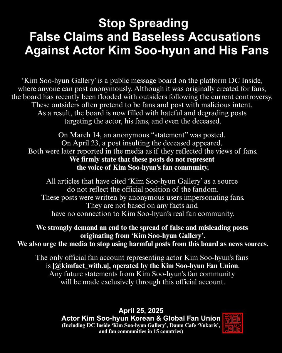 kimfact_withu's tweet photo. 📌
배우 김수현과 팬을 향한
근거 없는 비난과 허위사실 유포를 멈춰주십시오

’디시인사이드 김수현갤러리‘는 누구나 익명으로 게시글을 작성할 수 있는 공간입니다.

이번 사태로 김수현갤러리에 다수의 외부 커뮤니티 이용자들이 유입되어 팬을 사칭하거나 악의적인 의도로 게시글을 올리는 행위가 빈번하게 발생하여 배우와 팬들 그리고 고인을 향한 조롱과 모욕으로 도배되고 있는 실정입니다.

특히, 지난 3월 14일의 출처 불명 성명문과 4월 23일 기사화 된 고인 모독에 대한 게시글을 포함한 모든 게시물들이 마치 팬이 작성한 것처럼 기사화 된 것은 매우 심각한 왜곡이며 이는 결코 김수현 배우의 팬 전체의 의견이 아님을 분명히 밝힙니다.

현재까지 ’김수현갤러리‘를 출처로 기사화된 게시물들은 팬 전체의 공식 입장이나 의견을 반영하지 않습니다.

해당 글들은 팬을 가장한 익명의 게시자에 의해 작성된 것으로 어떠한 사실에도 근거하지 않으며, 김수현 배우의 팬들과 무관한 내용입니다.

’김수현갤러리‘를 출처로 한 근거 없는 주장과 허위 게시글의 확산을 멈춰주십시오.
또한, 악의적 게시글을 인용한 보도를 멈춰주십시오.
김수현 배우의 팬을 대표하는 공식 계정은
’김수현 배우 팬연합 (@kimfact_with.u)‘ 하나뿐이며 이 계정을 통해 발표되는 내용만이 공식 입장입니다.
앞으로도 김수현 배우 팬들의 입장문과 성명문은 해당 공식 채널을 통해서만 공개하겠습니다.

2025년 4월 25일
김수현 배우 한국 및 글로벌 팬연합 (디시인사이드 김수현갤러리, 다음카페 유카리스 외 15개 국)

 #김수현 #KimSooHyun #金秀賢 #キムスヒョン  #คิมซูฮยอน #kimsoohyun_global_fan_union