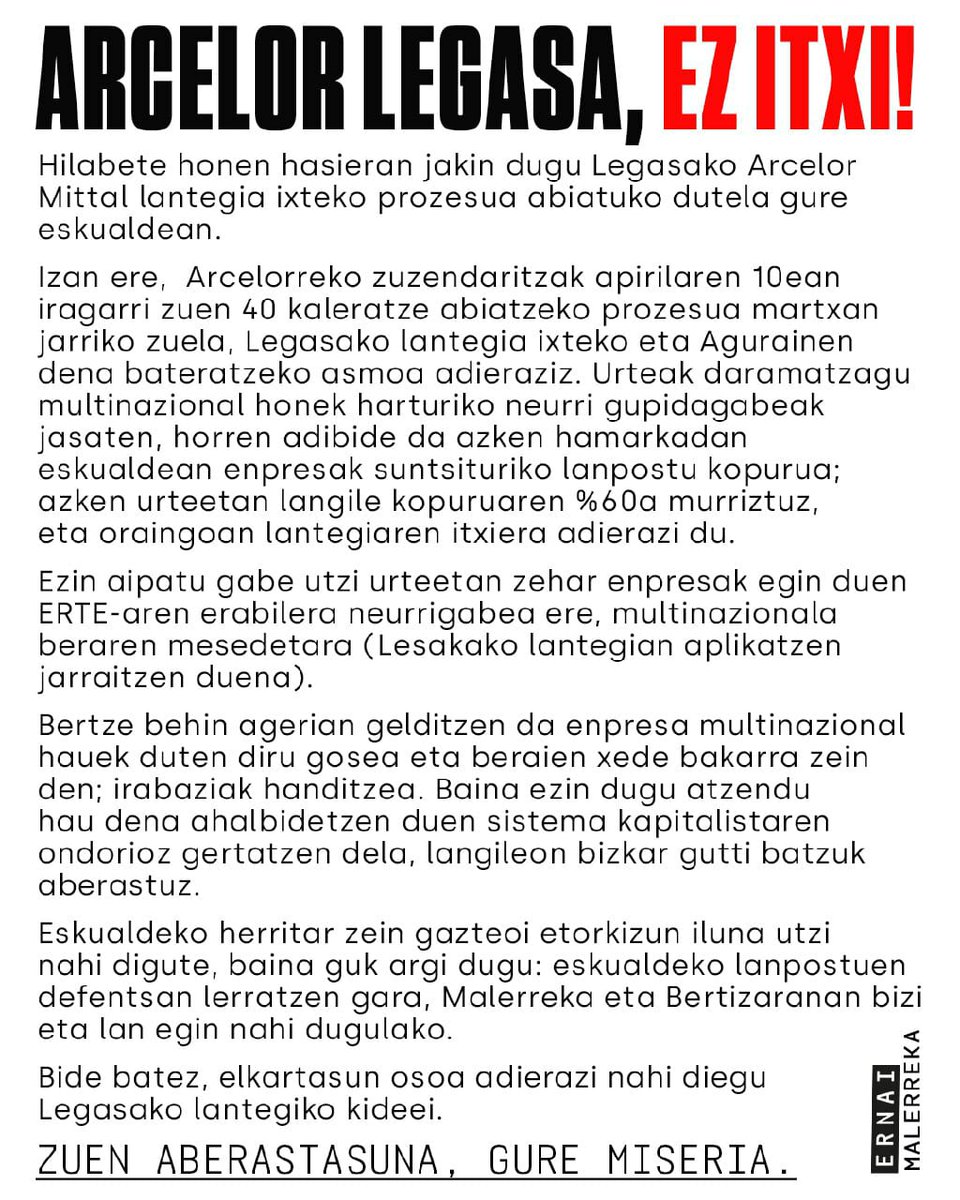 Eskualdeko herritar zein gazteoi etorkizun iluna utzi nahi digute eta guk argi dugu: eskualdeko lanpostuen defentsan lerratzea bertzerik ez zaigu gelditzen. Malerreka eta Bertizaranan bizi eta lan egin nahi dugulako.

ZUEN ABERASTASUNA GURE MISERIA
ARCELOR LEGASA EZ ITXI!