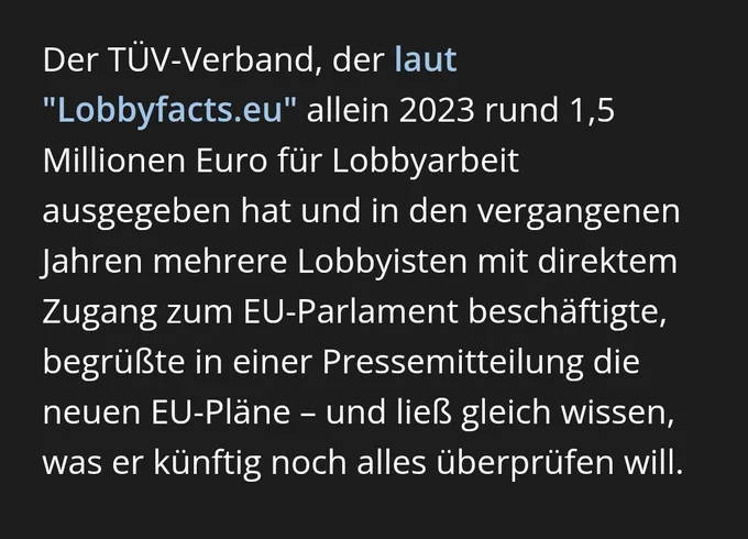 Der TÜV-Verband, der laut "Lobbyfacts.eu" allein 2023 rund 1,5 Millionen Euro für Lobbyarbeit ausgegeben hat und in den vergangenen Jahren mehrere Lobbyisten mit direktem Zugang zum EU-Parlament beschäftigte, begrüßte in einer Pressemitteilung die neuen EU-Pläne – und ließ gleich wissen, was er künftig noch alles überprüfen will