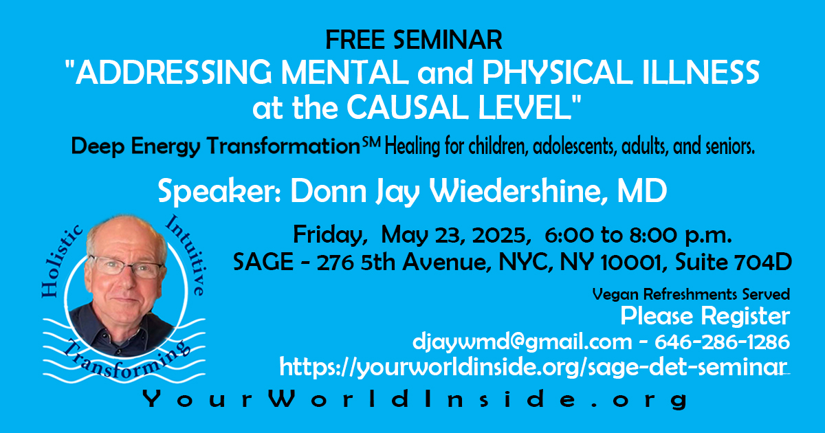 FREE SEMINAR entitled, "ADDRESSING MENTAL and PHYSICAL ILLNESS at the CAUSAL LEVEL"
Deep Energy Transformation - Healing for children, adolescents, adults, and seniors.
Speaker: Donn Jay Wiedershine, MD
Friday, May 23, 2025, 6:00 to 8:00 p.m.
Location: SAGE - 276 5th Avenue, New