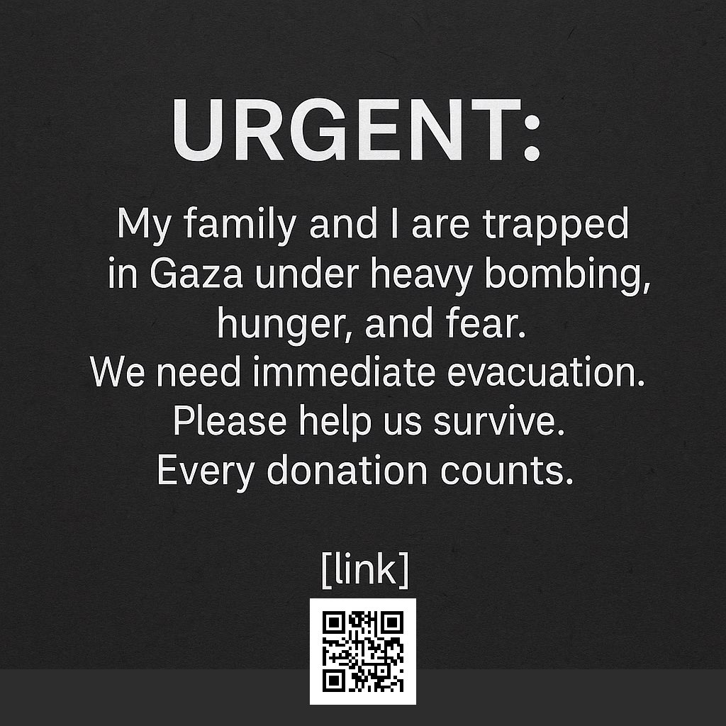 My family and I are trapped in Gaza under constant bombing, hunger, and fear. We urgently need evacuation. Please scan the QR code and help us survive. Every second matters.
#GazaUnderAttack #SaveGaza #FeedGaza #StopTheGenocide #GazaIsStarving #PrayForGaza #SavePalestine